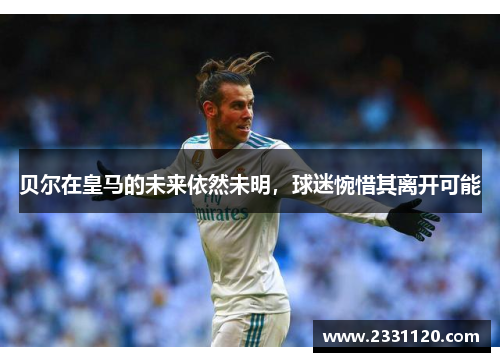 贝尔在皇马的未来依然未明，球迷惋惜其离开可能