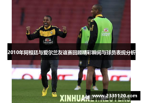 2010年阿根廷与爱尔兰友谊赛回顾精彩瞬间与球员表现分析